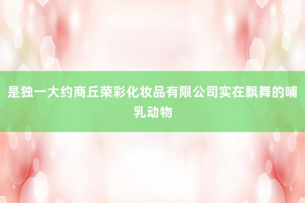 是独一大约商丘荣彩化妆品有限公司实在飘舞的哺乳动物