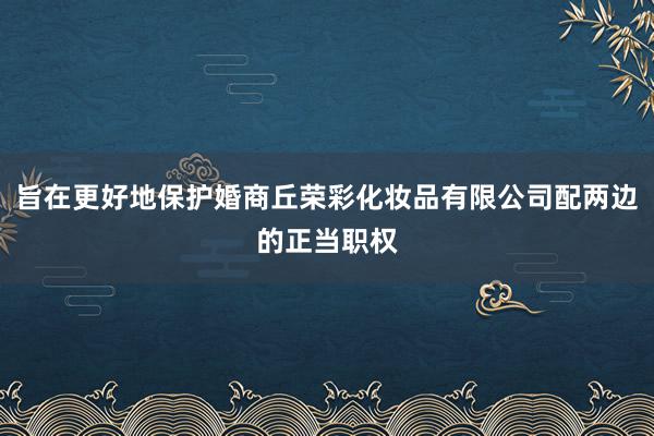 旨在更好地保护婚商丘荣彩化妆品有限公司配两边的正当职权