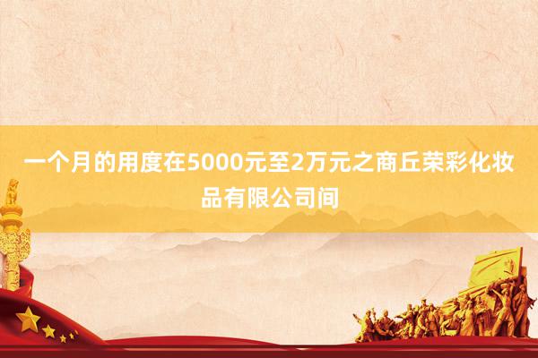 一个月的用度在5000元至2万元之商丘荣彩化妆品有限公司间