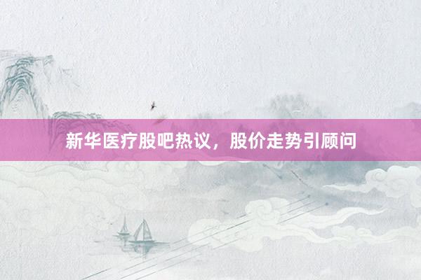 新华医疗股吧热议,股价走势引顾问