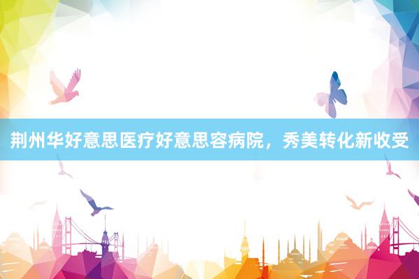 荆州华好意思医疗好意思容病院，秀美转化新收受